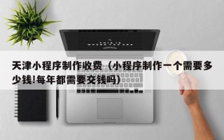 仁寿天津小程序制作收费（小程序制作一个需要多少钱!每年都需要交钱吗）